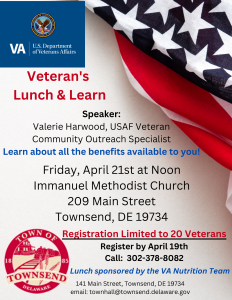 Veterans Lunch & Learn: Speaker: Valerie Harwood, USAF Veteran, Community Outreach Specialist Learn about all the benefits available to you! Friday, April 21st at Noon located at Immanuel Methodist Church: 209 Main Street, Townsend, DE 19734. Registration Limited to 20 Veterans Register by April 19th Call: 302-378-8082 Lunch Sponsored by the VA Nutritional Team 141 Main Street, Townsend, DE 19734 Email: townhall@townsend.delaware.gov 