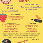 2023 TOWNSEND PARADE & FAIR JUNE 3RD Parade 10 AM Down Main Street CONTACT: TOWN HALL (302) 378-8082 OR TOWNHALL@TOWNSEND.DELAWARE.GOV WILLEY FARMS STRAWBERRY PIE CONTEST 3 WINNERS: GIFT CARDS $100, $50, $25 Fair 10 AM-3 PM Townsend Municipal Park 0 Edgar Road WILLEY FARMS LI'L MISS & MISTER STRAWBERRY COSTUME CONTEST Pre-registration required Winners: $50 Gift Card Runner Ups: $25 Gift Card ODESSA DINER Pre-registration required Ages: 12-15, 16-19, 20+ PANCAKE RACES 3 WINNERS RECEIVE GIFT CERTIFICATES DJ SCOTT OBSTACLE COURSE, TRAIN RIDE, FOOD VENDORS, SWEET TREATS, CRAFT & PRODUCT VENDORS, INFORMATION & EDUCATIONAL BOOTHS, STATIC DISPLAYS AND MORE... DON'T MISS THE FUN! RAIN OR SHINE EVENT