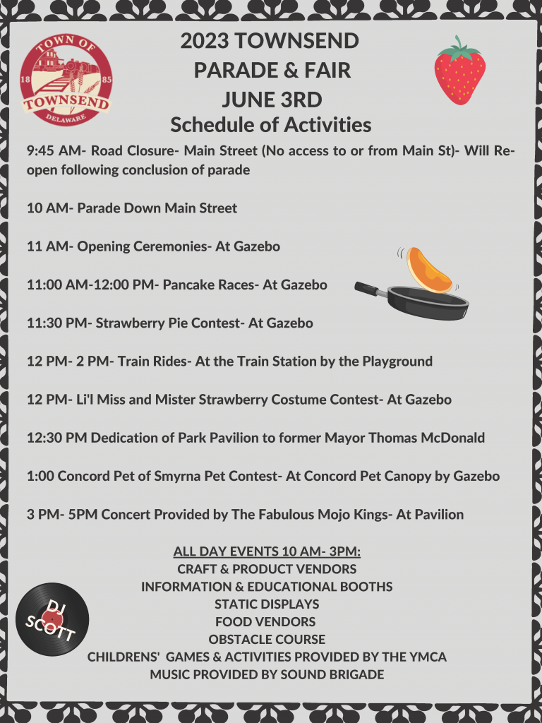 2023 TOWNSEND PARADE & FAIR JUNE 3RD Schedule of Activities 9:45 AM- Road Closure- Main Street (No access to or from Main St)- Will Reopen following conclusion of parade 10 AM- Parade Down Main Street 11 AM- Opening Ceremonies- At Gazebo 11:00 AM-12:00 PM- Pancake Races- At Gazebo 11:30 PM- Strawberry Pie Contest- At Gazebo 12 PM- 2 PM- Train Rides- At the Train Station by the Playground 12 PM- Li'l Miss and Mister Strawberry Costume Contest- At Gazebo 12:30 PM Dedication of Park Pavilion to former Mayor Thomas McDonald 1:00 Concord Pet of Smyrna Pet Contest- At Concord Pet Canopy by Gazebo 3 PM- 5PM Concert Provided by The Fabulous Mojo Kings- At Pavilion ALL DAY EVENTS 10 AM- 3PM: CRAFT & PRODUCT VENDORS INFORMATION & EDUCATIONAL BOOTHS STATIC DISPLAYS FOOD VENDORS OBSTACLE COURSE CHILDRENS' GAMES & ACTIVITIES PROVIDED BY THE YMCA MUSIC PROVIDED BY SOUND BRIGADE