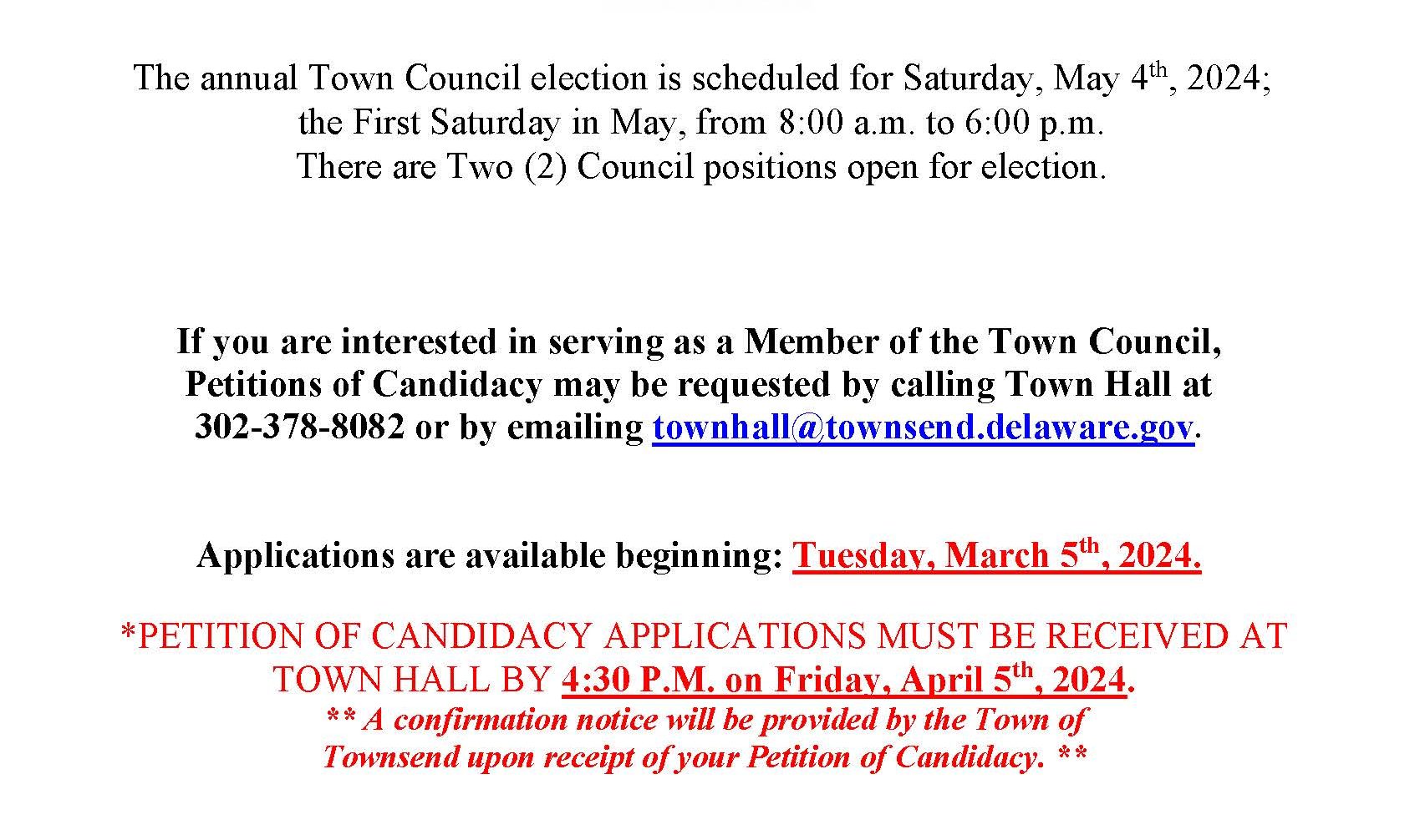 NOTICE OF SOLICITATION OF CANDIDATES. The annual Town Council election is scheduled for Saturday, May 4th, 2024; the First Saturday in May, from 8:00 a.m. to 6:00 p.m. There are Two (2) Council positions open for election. If you are interested in serving as a Member of the Town Council, Petitions of Candidacy may be requested by calling Town Hall at 302-378-8082 or by emailing townhall@townsend.delaware.gov. Applications are now available beginning: Tuesday, March 5th, 2024. *PETITION OF CANDIDACY APPLICATIONS MUST BE RECEIVED AT TOWN HALL BY 4:30 P.M. on Friday, April 5th, 2024. ** A confirmation notice will be provided by the Town of Townsend upon receipt of your Petition of Candidacy. ** QUALIFICATIONS for CANDIDACY Be 18 years of age. Be a Citizen of the United States of America. Be a registered voter in the State of Delaware, New Castle County. Be a legal resident within the Town Corporate boundaries for a minimum of twelve (12) consecutive months immediately preceding the filing of Candidacy. Must successfully pass a background check, as provided by the Town of Townsend, if elected.