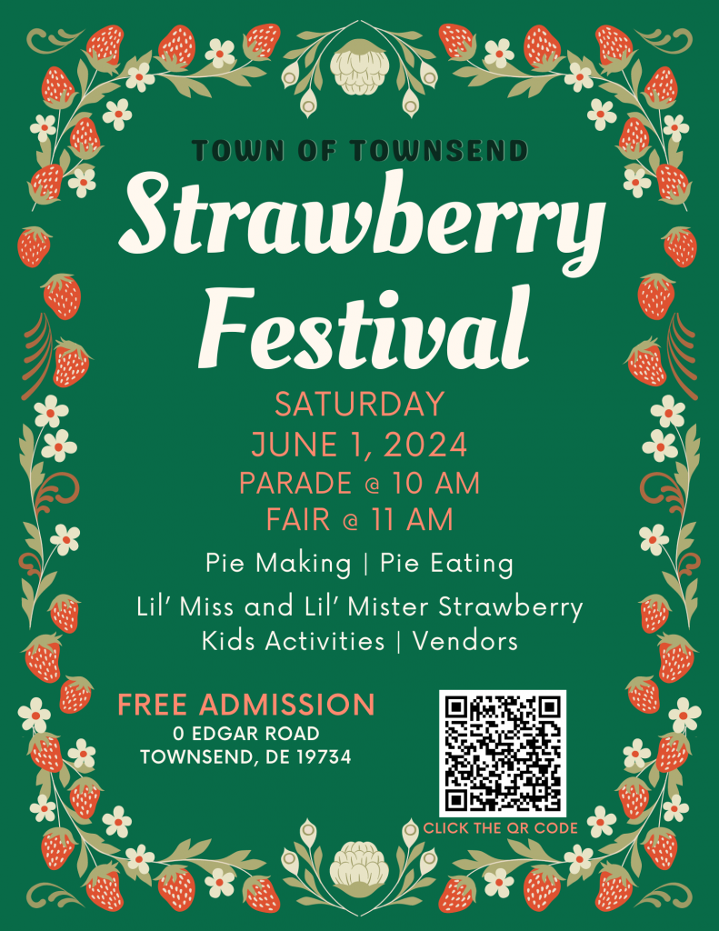 Strawberry Festival
SATURDAY JUNE 1, 2024 PARADE @ 10 A.M. 
FAIR @ 11 .A.M. 
Pie Making Contest 
Pie Eating Contest 
Lil’ Miss and Lil’ Mister Strawberry Contest 
Kids Activities 
Free admission
0 EDGAR ROADTOWNSEND, DE 19734
TOWN OF TOWNSEND
