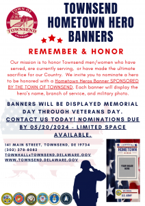 TOWNSEND HOMETOWN HERO BANNERS. R E M E M B E R & H O N O R. Our mission is to honor Townsend men/women who have served, are currently serving, or have made the ultimate sacrifice for our Country. We invite you to nominate a hero be honored with a Hometown Heros Banner SPONSORED BY THE TOWN OF TOWNSEND. Each banner will display the hero’s name, branch of service, and military photo. BANNE R S WI L L B E DI S P LAYED MEMOR IAL D A Y T H R O U G H V E T E R A N S D A Y . C O N T A C T U S T O D A Y ! N O M I N A T I O N S D U E B Y 0 5 / 2 0 / 2 0 2 4 - L I M I T E D S P A C E A V A I L A B L E . 1 4 1 M A I N S T R E E T , T O W N S E N D , D E 1 9 7 3 4. ( 3 0 2 ) 3 7 8 - 8 0 8 2. T O W N H A L L @ T O W N S E N D . D E L A W A R E . G O V. W W W . T O W N S E N D . D E L A W A R E . G O V.