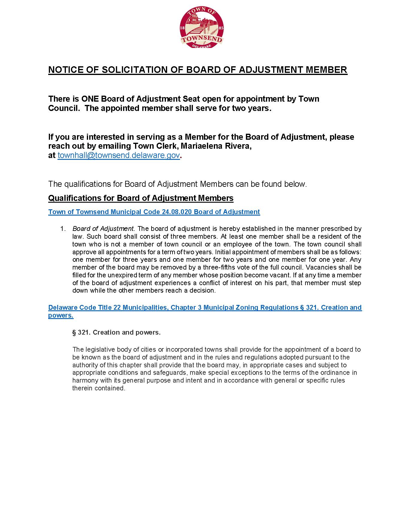 NOTICE OF SOLICITATION OF BOARD OF ADJUSTMENT MEMBER There is ONE Board of Adjustment Seat open for appointment by Town Council. The appointed member shall serve for two years. If you are interested in serving as a Member for the Board of Adjustment, please reach out by emailing Town Clerk, Mariaelena Rivera, at townhall@townsend.delaware.gov. The qualifications for Board of Adjustment Members can be found below. Qualifications for Board of Adjustment Members Town of Townsend Municipal Code 24.08.020 Board of Adjustment 1. Board of Adjustment. The board of adjustment is hereby established in the manner prescribed by law. Such board shall consist of three members. At least one member shall be a resident of the town who is not a member of town council or an employee of the town. The town council shall approve all appointments for a term of two years. Initial appointment of members shall be as follows: one member for three years and one member for two years and one member for one year. Any member of the board may be removed by a three-fifths vote of the full council. Vacancies shall be filled for the unexpired term of any member whose position become vacant. If at any time a member of the board of adjustment experiences a conflict of interest on his part, that member must step down while the other members reach a decision. Delaware Code Title 22 Municipalities, Chapter 3 Municipal Zoning Regulations § 321. Creation and powers. § 321. Creation and powers. The legislative body of cities or incorporated towns shall provide for the appointment of a board to be known as the board of adjustment and in the rules and regulations adopted pursuant to the authority of this chapter shall provide that the board may, in appropriate cases and subject to appropriate conditions and safeguards, make special exceptions to the terms of the ordinance in harmony with its general purpose and intent and in accordance with general or specific rules therein contained.