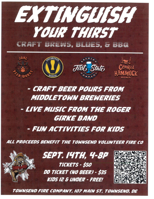 FLYER - EXTINGUISH YOUR THIRST - CRAFT BREWS, BLUES, AND BARBEQUE.- CRAFT BEER POURS FROM MIDDLETOWN BREWERIES. -LIVE MUSIC FROM THE ROGER GIRKE BAND. -FUN ACTIVITIES FOR KIDS. ALL PROCEEDS BENEFIT THE TOWNSEND VOLUNTEER FIRE COMPANY. SEPTEMBER 14TH, 4 TO 8 P.M. TICKETS - $50. DD TICKETS (NO BEER) - $35 KIDS 12 AND UNDER - FREE! TOWNSEND FIRE COMPANY, 107 MAIN STREET, TOWNSEND, DE, 19734