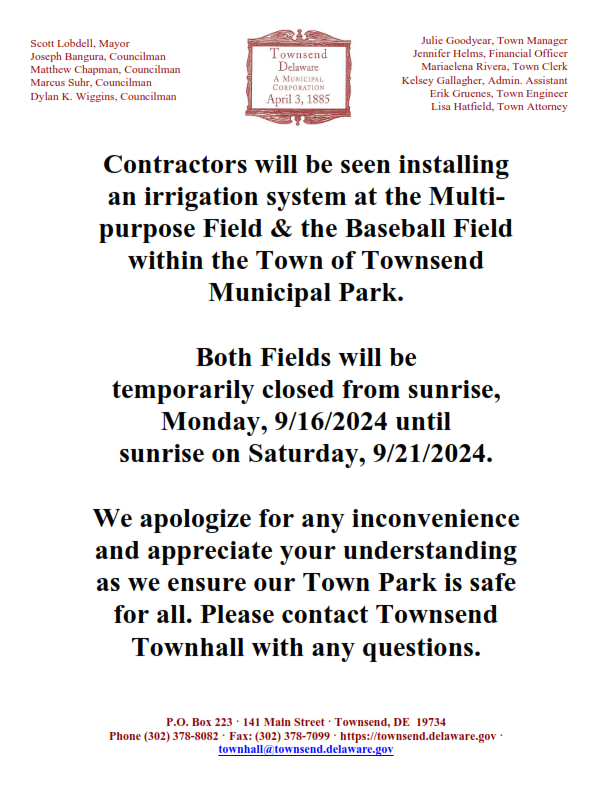 Contractors will be seen installing an irrigation system at the Multi- purpose Field & the Baseball Field within the Town of Townsend Municipal Park. Both Fields will be temporarily closed from sunrise, Monday, 9/16/2024 until sunrise on Saturday, 9/21/2024. We apologize for any inconvenience and appreciate your understanding as we ensure our Town Park is safe for all. Please contact Townsend Townhall with any questions. Phone: (302) 378-8082 Fax: (302) 378-7099 Email: townhall@townsend.delaware.gov